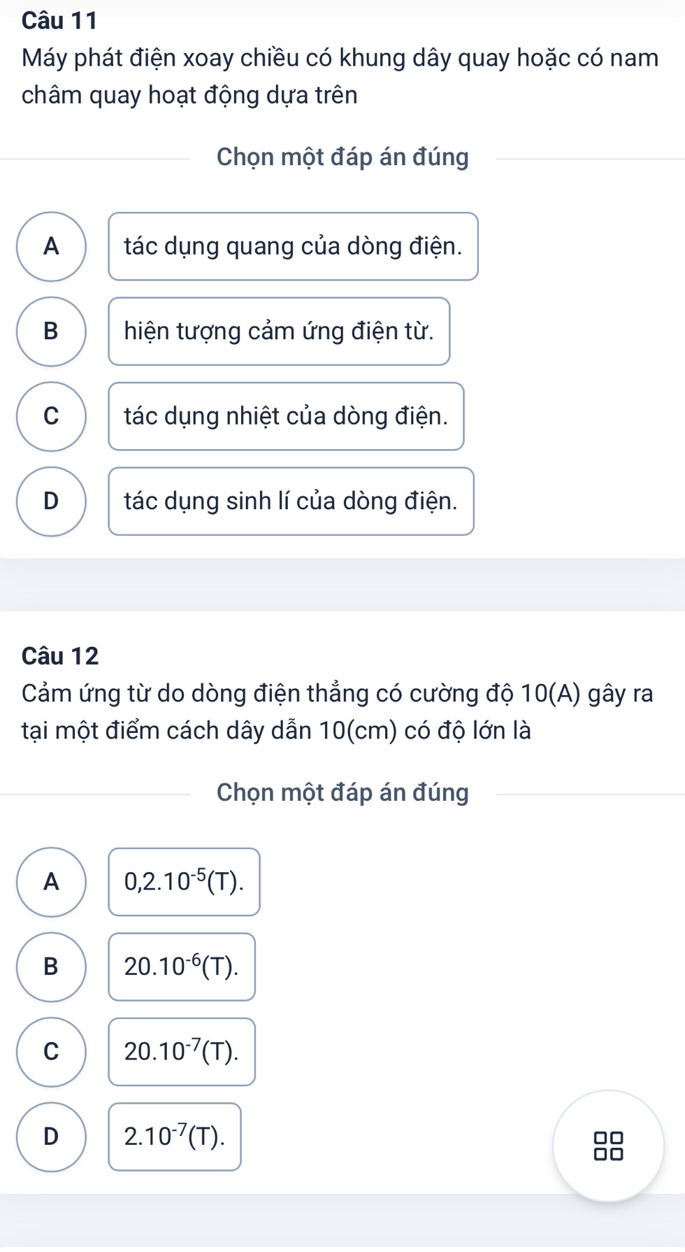 Máy phát điện xoay chiều có khung dây quay hoặc có nam
châm quay hoạt động dựa trên
Chọn một đáp án đúng
A tác dụng quang của dòng điện.
B hiện tượng cảm ứng điện từ.
C tác dụng nhiệt của dòng điện.
D tác dụng sinh lí của dòng điện.
Câu 12
Cảm ứng từ do dòng điện thẳng có cường độ 10(A) gây ra
tại một điểm cách dây dẫn 10(cm) có độ lớn là
Chọn một đáp án đúng
A 0,2.10^(-5)(T).
B 20.10^(-6)(T).
C 20.10^(-7)(T).
D 2.10^(-7)(T).