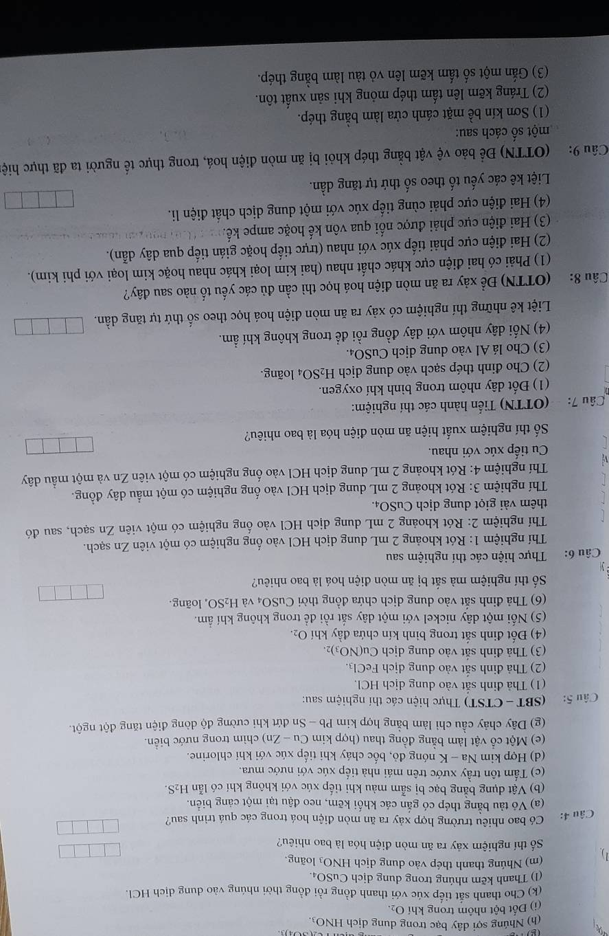 (
(h) Nhúng sợi dây bạc trong dung dịch HNO3.
(i) Đốt bột nhôm trong khí O_2.
(k) Cho thanh sắt tiếp xúc với thanh đồng rồi đồng thời nhúng vào dung dịch HCl.
(1) Thanh kẽm nhúng trong dung dịch CuSO₄.
(m) Nhúng thanh thép vào dung dịch HNO₃ loãng.
Số thí nghiệm xảy ra ăn mòn điện hóa là bao nhiêu?
Câu 4:  Có bao nhiêu trường hợp xảy ra ăn mòn điện hoá trong các quá trình sau?
(a) Vỏ tàu bằng thép có gắn các khối kẽm, neo đậu tại một cảng biển.
(b) Vật dụng bằng bạc bị sẫm màu khi tiếp xúc với không khí có lẫn H_2S.
(c) Tấm tôn trầy xước trên mái nhà tiếp xúc với nước mưa.
(d) Hợp kim Na - K nóng đỏ, bốc cháy khi tiếp xúc với khí chlorine.
(e) Một cổ vật làm bằng đồng thau (hợp kim Cu - Zn) chìm trong nước biển.
(g) Dây chảy cầu chỉ làm bằng hợp kim Pb - Sn đứt khi cường độ dòng điện tăng đột ngột.
Câu 5: (SBT - CTST) Thực hiện các thí nghiệm sau:
(1) Thả đinh sắt vào dung dịch HCl.
(2) Thả đinh sắt vào dung dịch FeCl₃.
(3) Thả đinh sắt vào dung dịch Cu(NO3)2.
(4) Đốt đinh sắt trong bình kín chứa đầy khí O₂.
(5) Nối một dây nickel với một dây sắt rồi để trong không khí ẩm.
(6) Thả đinh sắt vào dung dịch chứa đồng thời CuSO4 và H_2SO ,loãng.
Số thí nghiệm mà sắt bị ăn mòn điện hoá là bao nhiêu?
Câu 6: Thực hiện các thí nghiệm sau
Thí nghiệm 1: Rót khoảng 2 mL dung dịch HCl vào ống nghiệm có một viên Zn sạch.
Thí nghiệm 2: Rót khoảng 2 mL dung dịch HCl vào ống nghiệm có một viên Zn sạch, sau đó
thêm vài giọt dung dịch CuSO₄.
Thí nghiệm 3: Rót khoảng 2 mL dung dịch HCl vào ống nghiệm có một mẫu dây đồng.
Thí nghiệm 4: Rót khoảng 2 mL dung dịch HCl vào ống nghiệm có một viên Zn và một mẫu dây
V Cu tiếp xúc với nhau.
Số thí nghiệm xuất hiện ăn mòn điện hóa là bao nhiêu?
Câu 7:  (OTTN) Tiến hành các thí nghiệm:
(1) Đốt dây nhôm trong bình khí oxygen.
(2)  Cho định thép sạch vào dung dịch 1 H_2 SO4 loãng.
(3) Cho lá Al vào dung dịch CuSO₄.
(4) Nối dây nhôm với dây đồng rồi để trong không khí ẩm.
Liệt kê những thí nghiệm có xảy ra ăn mòn điện hoá học theo số thứ tự tăng dần.
Câu 8: (OTTN) Để xảy ra ăn mòn điện hoá học thì cần đủ các yếu tố nào sau đây?
(1) Phải có hai điện cực khác chất nhau (hai kim loại khác nhau hoặc kim loại với phi kim).
(2) Hai điện cực phải tiếp xúc với nhau (trực tiếp hoặc gián tiếp qua dây dẫn).
(3) Hai điện cực phải được nối qua vôn kế hoặc ampe kế.
(4) Hai điện cực phải cùng tiếp xúc với một dung dịch chất điện li.
Liệt kê các yếu tố theo số thứ tự tăng dần.
Câu 9: (OTTN) Để bảo vệ vật bằng thép khỏi bị ăn mòn điện hoá, trong thực tế người ta đã thực hiệ
một số cách sau:
(1) Sơn kín bề mặt cánh cửa làm bằng thép.
(2) Tráng kẽm lên tấm thép mỏng khi sản xuất tôn.
(3) Gắn một số tấm kẽm lên vỏ tàu làm bằng thép.