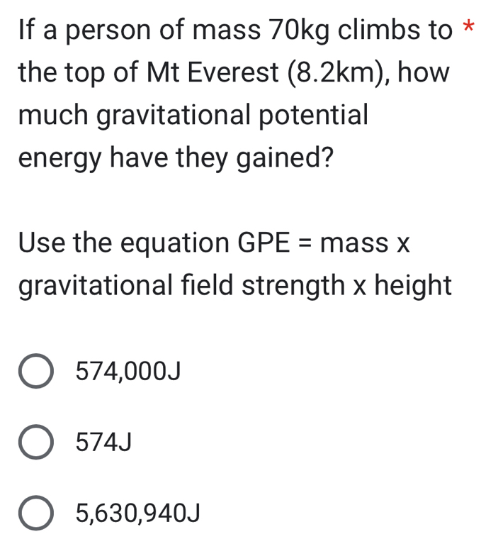 If a person of mass 70kg climbs to *
the top of Mt Everest (8.2km), how
much gravitational potential
energy have they gained?
Use the equation GPE= m assX
gravitational field strength x height
574,000J
574J
5,630,940J