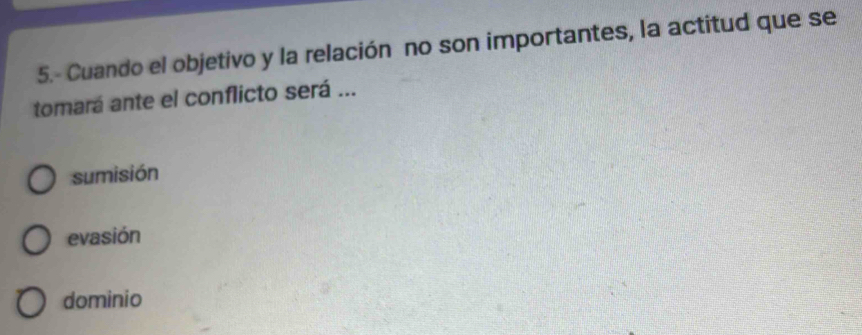 5.- Cuando el objetivo y la relación no son importantes, la actitud que se
tomará ante el conflicto será ...
sumisión
evasión
dominio