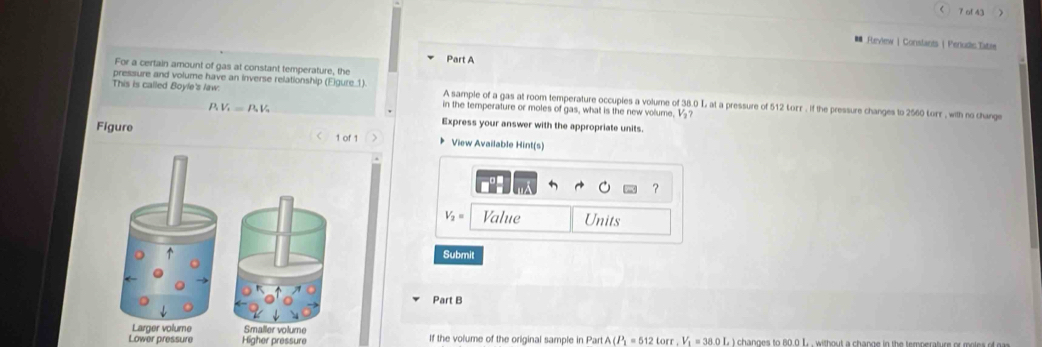 of 43
■ Feview ) Conslants  Perudc.Tatae
Part A
For a certain amount of gas at constant temperature, the
pressure and volume have an inverse relationship (Eigure 1) A sample of a gas at room temperature occupies a volume of 38.0 L at a pressure of 512 Lorr. if the pressure changes to 2560 Lorr , with no change
This is called Boyle's law. in the temperature or moles of gas, what is the new volume, ½₂?
P_1V_1=P_2V_3
Express your answer with the appropriate units.
Figure 1 of 1 * View Available Hint(s)
.
？
V_2= Value Units
Submit
Part B
Lower pressur Higher pressure If the volume of the original sample in Part A (P_2=512 torr , V = 38.0 L ) changes to 80.0 L , without a change in the temperature or