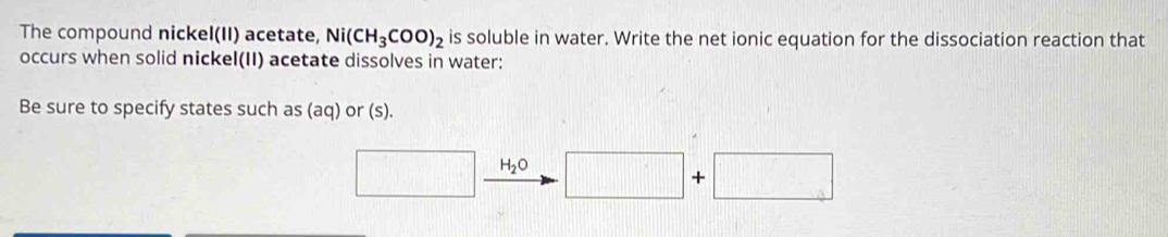 The compound nickel(II) acetate, Ni(CH_3COO)_2 is soluble in water. Write the net ionic equation for the dissociation reaction that 
occurs when solid nickel(II) acetate dissolves in water: 
Be sure to specify states such as (aq) or (s). 
□ H_2O □ +□