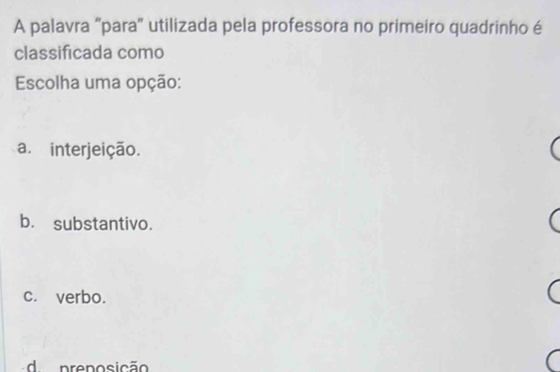 A palavra “para” utilizada pela professora no primeiro quadrinho é
classificada como
Escolha uma opção:
a. interjeição.
b. substantivo.
c. verbo.
d. preposição