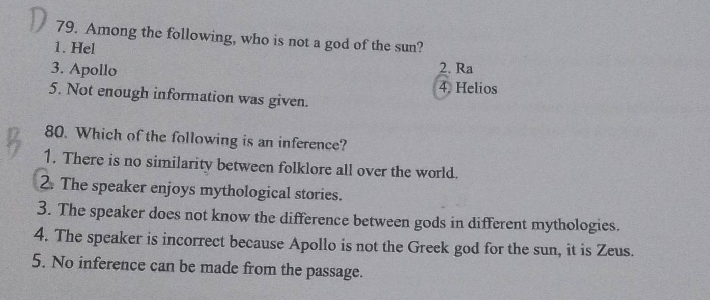 Among the following, who is not a god of the sun?
1. Hel
3. Apollo
2. Ra
4. Helios
5. Not enough information was given.
80. Which of the following is an inference?
1. There is no similarity between folklore all over the world.
2. The speaker enjoys mythological stories.
3. The speaker does not know the difference between gods in different mythologies.
4. The speaker is incorrect because Apollo is not the Greek god for the sun, it is Zeus.
5. No inference can be made from the passage.