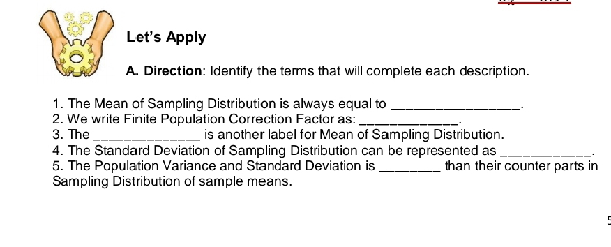 A Let's Apply 
A. Direction: Identify the terms that will complete each description. 
1. The Mean of Sampling Distribution is always equal to_ 
`. 
2. We write Finite Population Correction Factor as:_ 
. 
3. The _is another label for Mean of Sampling Distribution. 
4. The Standard Deviation of Sampling Distribution can be represented as _. 
5. The Population Variance and Standard Deviation is _than their counter parts in 
Sampling Distribution of sample means. 
C