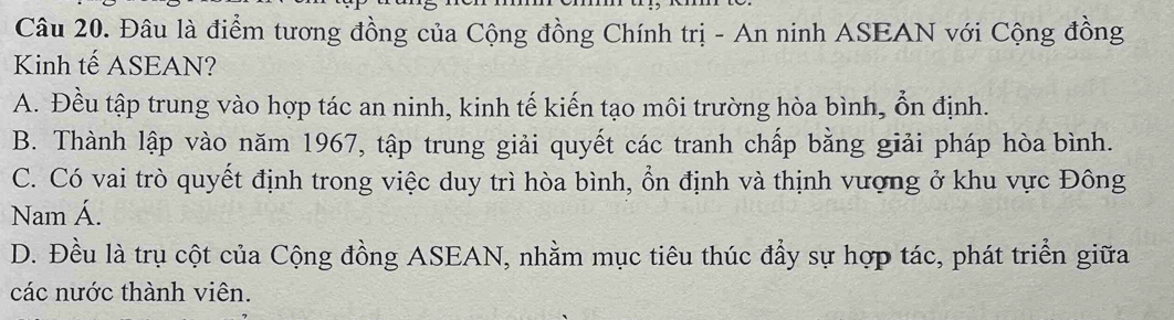 Đâu là điểm tương đồng của Cộng đồng Chính trị - An ninh ASEAN với Cộng đồng
Kinh tế ASEAN?
A. Đều tập trung vào hợp tác an ninh, kinh tế kiến tạo môi trường hòa bình, ổn định.
B. Thành lập vào năm 1967, tập trung giải quyết các tranh chấp bằng giải pháp hòa bình.
C. Có vai trò quyết định trong việc duy trì hòa bình, ổn định và thịnh vượng ở khu vực Đông
Nam Á.
D. Đều là trụ cột của Cộng đồng ASEAN, nhằm mục tiêu thúc đẩy sự hợp tác, phát triển giữa
các nước thành viên.