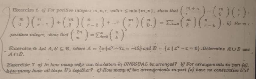 For positive integers m ,n,r,with tau ≤ min m,n , show that beginpmatrix m+n rendpmatrix =beginpmatrix m 0endpmatrix beginpmatrix n rendpmatrix +
beginpmatrix m 1endpmatrix beginpmatrix n r-1endpmatrix +beginpmatrix m .2endpmatrix beginpmatrix n r-2endpmatrix +...+beginpmatrix m rendpmatrix beginpmatrix n 0.endpmatrix =sumlimits  kendpmatrix beginpmatrix n r-kendpmatrix .bj or n e 
positive integer, show that beginpmatrix 2n nendpmatrix =sumlimits _(k=0)^nbeginpmatrix n kend(pmatrix)^2
Exercise 6 Let A,B⊂eq R , there A= x|x^2-7x=-12 and B= x|x^2-x=6.Dotermine A∪ B and
A∩ B. 
Excareise 7 a) In how many ways can the letters in UNDSUAL be arranged? b) For arrangements in part (a), 
how many have all three U's togethor? e) How many of the arrangements in part (a) have no consecutive U'