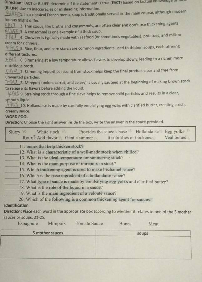 Direction: FACT or BLUFF, determine if the statement is true (FACT) based on factual knowledge of i
(BLUFF) due to inaccuracies or misleading information.
_1. In a classical French menu, soup is traditionally served as the main course, although modern
menus might differ.
_2. Thin soups, like broths and consommés, are often clear and don’t use thickening agents.
_3. A consommé is one example of a thick soup.
_4. Chowder is typically made with seafood (or sometimes vegetables), potatoes, and milk or
cream for richness.
_5. Rice, flour, and corn starch are common ingredients used to thicken soups, each offering
different textures.
_6. Simmering at a low temperature allows flavors to develop slowly, leading to a richer, more
nutritious broth.
_7. Skimming impurities (scum) from stock helps keep the final product clear and free from
unwanted particles.
_8. Mirepoix (onion, carrot, and celery) is usually sautéed at the beginning of making brown stock
to release its flavors before adding the liquid.
_9. Straining stock through a fine sieve helps to remove solid particles and results in a clear,
smooth liquid.
_10. Hollandaise is made by carefully emulsifying egg yolks with clarified butter, creating a rich,
creamy sauce.
WORD POOL
Direction: Choose the right answer inside the box, write the answer in the space provided.
Slurry White stock Provides the sauce’s base Hollandaise Egg yolks
Roux Add flavor Gentle simmer It solidifies or thickens. Veal bones
_l1. bones that help thicken stock?
_12. What is a characteristic of a well-made stock when chilled?
_13. What is the ideal temperature for simmering stock?
_14. What is the main purpose of mirepoix in stock?
_15. Which thickening agent is used to make béchamel sauce?
_16. Which is the base ingredient of a hollandaise sauce?
_17. What type of sauce is made by emulsifying egg yolks and clarified butter?
_18. What is the role of the liquid in a sauce?
_19. What is the main ingredient of a velouté sauce?
_20. Which of the following is a common thickening agent for sauces.
Identification
Direction: Place each word in the appropriate box according to whether it relates to one of the 5 mother
sauces or soups. 21-25.
Espagnole Mirepoix Tomate Sauce Bones Meat