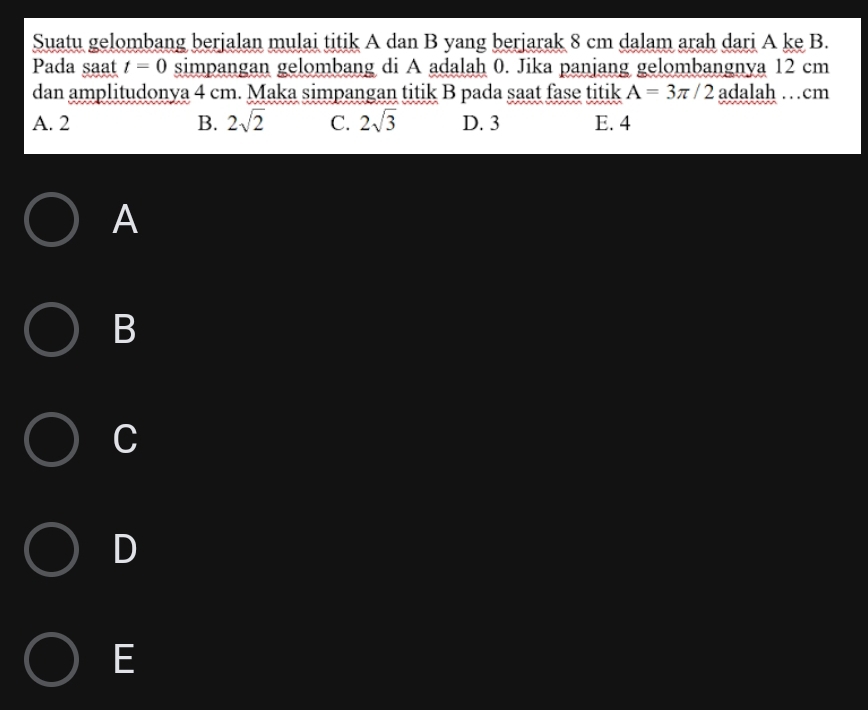 Suatu gelombang berjalan mulai titik A dan B yang berjarak 8 cm dalam arah dari A ke B.
Pada saat t=0 simpangan gelombang di A adalah 0. Jika panjang gelombangnya 12 cm
dan amplitudonya 4 cm. Maka simpangan titik B pada saat fase titik A=3π /2 adalah …cm
A. 2 B. 2sqrt(2) C. 2sqrt(3) D. 3 E. 4
A
B
C
D
E