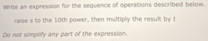 Write an expression for the sequence of operations described below. 
raise s to the 10th power, then multiply the result by t 
Do not simplify any part of the expression.