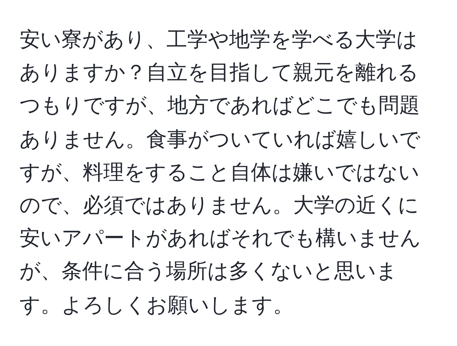 安い寮があり、工学や地学を学べる大学はありますか？自立を目指して親元を離れるつもりですが、地方であればどこでも問題ありません。食事がついていれば嬉しいですが、料理をすること自体は嫌いではないので、必須ではありません。大学の近くに安いアパートがあればそれでも構いませんが、条件に合う場所は多くないと思います。よろしくお願いします。