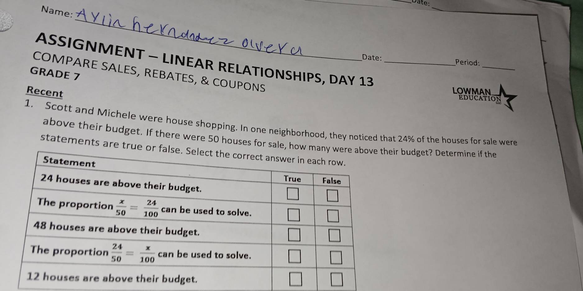 Date:
Name:
_
_
ASSIGNMENT - LINEAR RELATIONSHIPS, DAY 13_
_
Date: Period:
COMPARE SALES, REBATES, & COUPONS
GRADE 7
Recent
LOWMAN
EDUCATION
1. Scott and Michele were house shopping. In one neighborhood, they noticed that 24% of the houses for sale were
above their budget. If there were 50 houses for sale,  budget? Determine if the
statements are tr