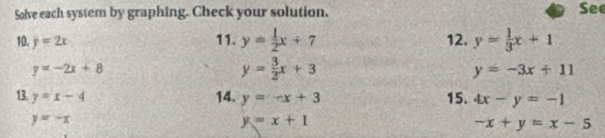 Solve each system by graphing. Check your solution. See 
10. y=2x 11. y= 1/2 x+7 12. y= 1/3 x+1
y=-2x+8
y= 3/2 x+3
y=-3x+11
13. y=x-4 14. y=-x+3 15. 4x-y=-1
y=-x
y=x+1
-x+y=x-5