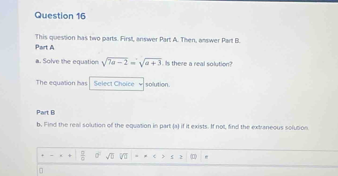 This question has two parts. First, answer Part A. Then, answer Part B. 
Part A 
a. Solve the equation sqrt(7a-2)=sqrt(a+3). Is there a real solution? 
The equation has Select Choice solution. 
Part B 
b. Find the real solution of the equation in part (a) if it exists. If not, find the extraneous solution. 
、 × ÷  □ /□   0^2 sqrt(□ ) sqrt[□](□ ) = ς > () π