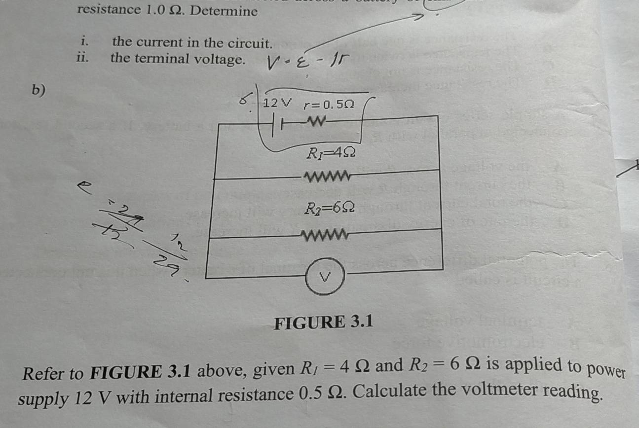 resistance 1.0 Ω. Determine 
i. the current in the circuit. 
ii. the terminal voltage. 
b)
12Vr=0.5Omega
W
R_1=4Omega

A
R_2=6Omega
w
V
FIGURE 3.1 
Refer to FIGURE 3.1 above, given R_1=4Omega and R_2=6Omega is applied to power 
supply 12 V with internal resistance 0.5 Ω. Calculate the voltmeter reading.