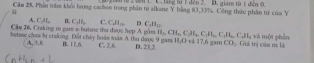 giam từ 2 đen 1. C. tang từ 1 đen 2. D. giảm từ 1 đến 0.
Câu 25. Phần trăm khối lượng cacbon trong phân tử alkane Y bằng 83, 33%. Công thức phân tử của Y
là
A. C_2H_6. B. C_3H_8. C. C_4H_10. D. C_5H_12. 
Câu 26. Craking m gam n-butane thu dược hợp A gồm H_2, CH_4, C_2H_4, C_2H_6, C_3H_6, C_4H_8 và một phần
butane chưa bị craking. Đốt cháy hoàn toàn A thu được 9 gam H_2O và 17,6 gam CO_2. Giá trị của m là
A. 5, 8. B. 11, 6. C. 2, 6. D. 23, 2.