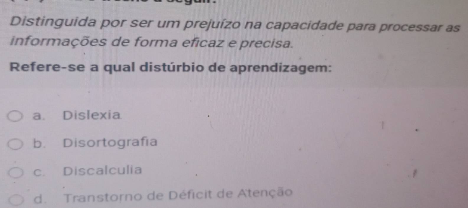 Distinguida por ser um prejuízo na capacidade para processar as
informações de forma eficaz e precisa.
Refere-se a qual distúrbio de aprendizagem:
a. Dislexia
b. Disortografía
c. Discalculia
d. Transtorno de Déficit de Atenção