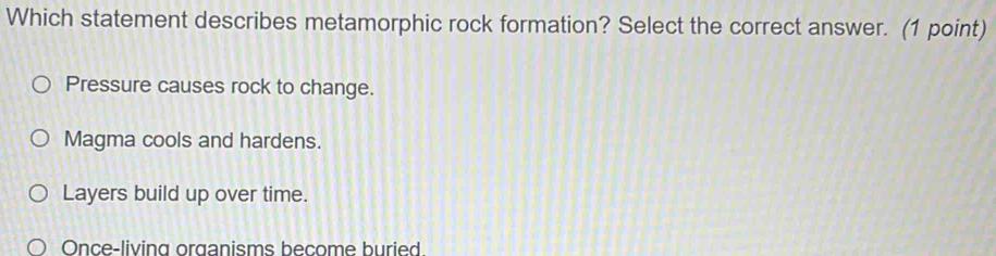 Which statement describes metamorphic rock formation? Select the correct answer. (1 point)
Pressure causes rock to change.
Magma cools and hardens.
Layers build up over time.
Once-living organisms become buried