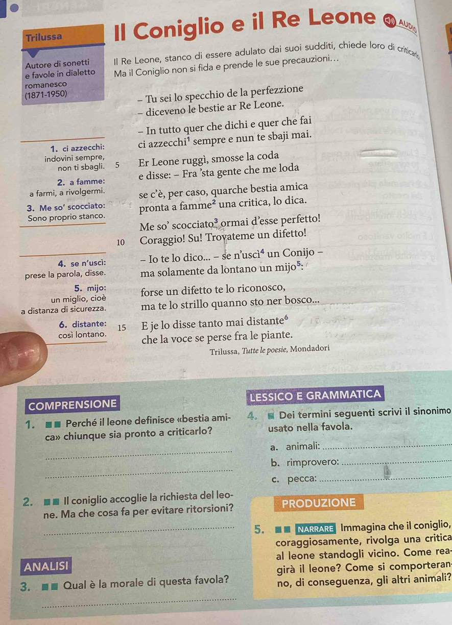 Trilussa Il Coniglio e il Re Leone EM AUDI
Autore di sonetti Il Re Leone, stanco di essere adulato dai suoi sudditi, chiede loro di criticar 
e favole in dialetto Ma il Coniglio non si fida e prende le sue precauzioni...
romanesco
(1871-1950)
- Tu sei lo specchio de la perfezzione
- diceveno le bestie ar Re Leone.
- In tutto quer che dichi e quer che fai
1. ci azzecchi: ci azzecchi¹ sempre e nun te sbaji mai.
indovini sempre, Er Leone ruggì, smosse la coda
non ti sbagli. 5
2. a famme: e disse: - Fra ’sta gente che me loda
a farmi, a rivolgermi. se c’è, per caso, quarche bestia amica
3. Me SO' scocciato: pronta a famme² una critica, lo dica.
Sono proprio stanco.
Me so’ scocciato³ ormai d’esse perfetto!
10 Coraggio! Su! Trovateme un difetto!
4. se n'uscì: - Io te lo dico... - se n’uscì un Conijo -
prese la parola, disse. ma solamente da lontano un mijo*:
5. mijo:
un miglio, cioè forse un difetto te lo riconosco,
a distanza di sicurezza. ma te lo strillo quanno sto ner bosco...
6. distante:
cosí lontano. 15 E je lo disse tanto mai distante°
che la voce se perse fra le piante.
Trilussa, Tutte le poesie, Mondadori
COMPRENSIONE LESSICO E GRAMMATICA
1. ■■ Perché il leone definisce «bestia ami- 4. Dei termini seguenti scrivi il sinonimo
ca» chiunque sia pronto a criticarlo? usato nella favola.
_
a. animali:_
_
_
b. rimprovero:
c. pecca:
_
2. ■■ Il coniglio accoglie la richiesta del leo-
ne. Ma che cosa fa per evitare ritorsioni? PRODUZIONE
_5.  NARRARE Immagina che il coniglio,
coraggiosamente, rivolga una critica
ANALISI al leone standogli vicino. Come rea-
girà il leone? Come si comporteran
3. ■■ Qualè la morale di questa favola? no, di conseguenza, gli altri animali?
_