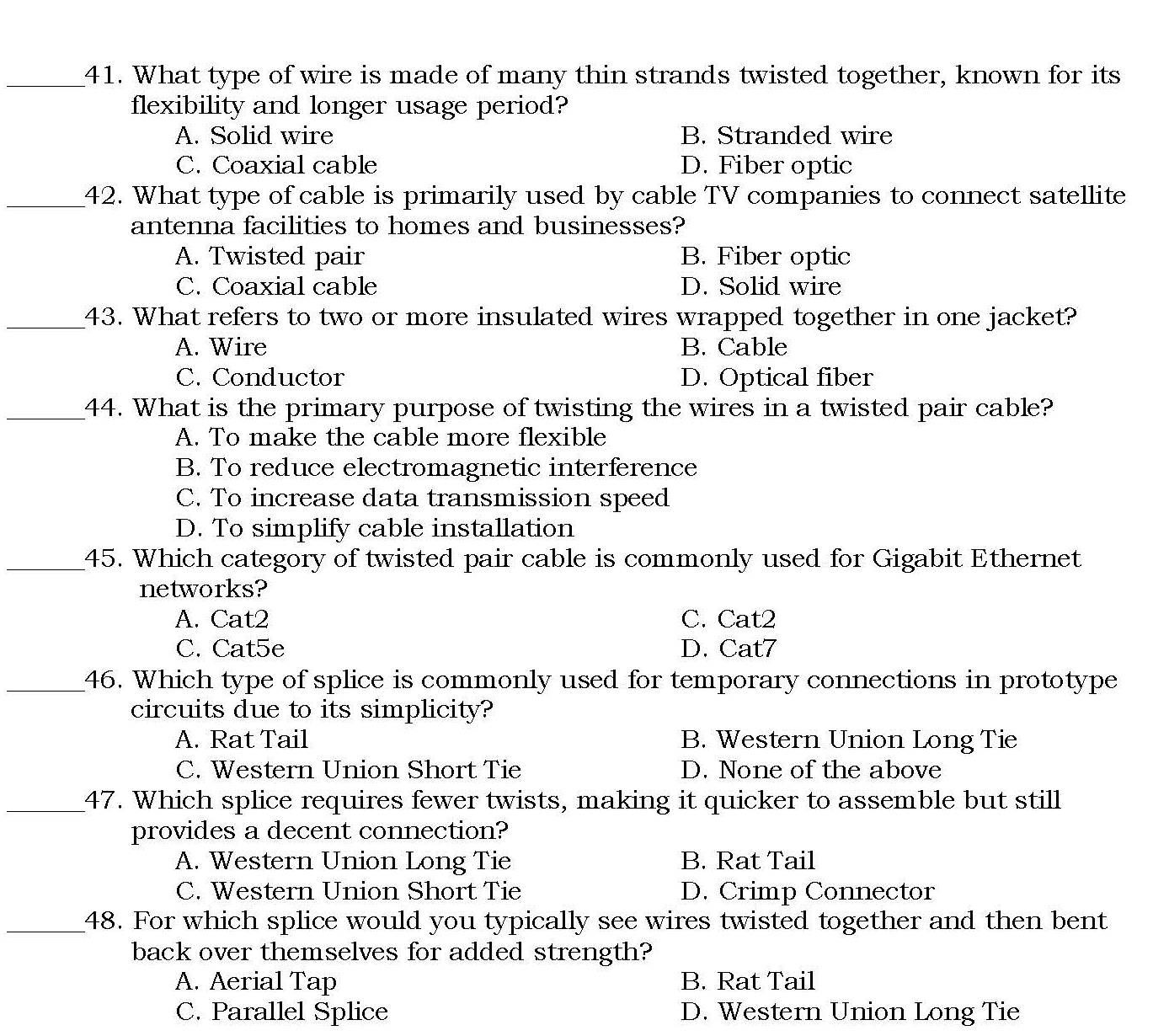 What type of wire is made of many thin strands twisted together, known for its
flexibility and longer usage period?
A. Solid wire B. Stranded wire
C. Coaxial cable D. Fiber optic
_42. What type of cable is primarily used by cable TV companies to connect satellite
antenna facilities to homes and businesses?
A. Twisted pair B. Fiber optic
C. Coaxial cable D. Solid wire
_43. What refers to two or more insulated wires wrapped together in one jacket?
A. Wire B. Cable
C. Conductor D. Optical fiber
_44. What is the primary purpose of twisting the wires in a twisted pair cable?
A. To make the cable more flexible
B. To reduce electromagnetic interference
C. To increase data transmission speed
D. To simplify cable installation
_45. Which category of twisted pair cable is commonly used for Gigabit Ethernet
networks?
A. Cat2 C. Cat2
C. Cat5e D. Cat7
_46. Which type of splice is commonly used for temporary connections in prototype
circuits due to its simplicity?
A. Rat Tail B. Western Union Long Tie
C. Western Union Short Tie D. None of the above
_47. Which splice requires fewer twists, making it quicker to assemble but still
provides a decent connection?
A. Western Union Long Tie B. Rat Tail
C. Western Union Short Tie D. Crimp Connector
_48. For which splice would you typically see wires twisted together and then bent
back over themselves for added strength?
A. Aerial Tap B. Rat Tail
C. Parallel Splice D. Western Union Long Tie