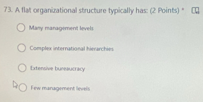 A flat organizational structure typically has: (2 Points) *
Many management levels
Complex international hierarchies
Extensive bureaucracy
Few management levels