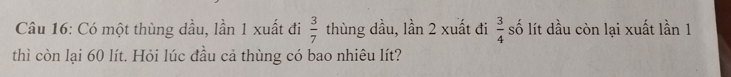 Có một thùng dầu, lần 1 xuất đi  3/7  thùng dầu, lần 2 xuất đi  3/4  số lít dầu còn lại xuất lần 1
thì còn lại 60 lít. Hỏi lúc đầu cả thùng có bao nhiêu lít?