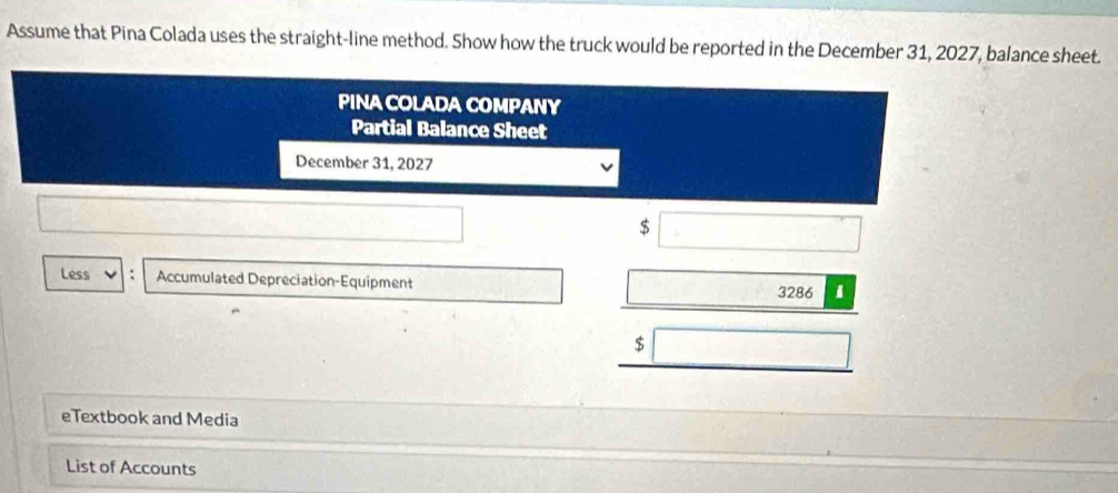 Assume that Pina Colada uses the straight-line method. Show how the truck would be reported in the December 31, 2027, balance sheet. 
PINA COLADA COMPANY 
Partial Balance Sheet 
December 31, 2027
$
Less Accumulated Depreciation-Equipment 
3286 1
$
eTextbook and Media 
List of Accounts