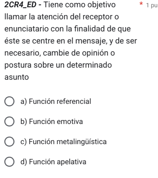 2CR4_ED - Tiene como objetivo * 1 pu
Ilamar la atención del receptor o
enunciatario con la finalidad de que
éste se centre en el mensaje, y de ser
necesario, cambie de opinión o
postura sobre un determinado
asunto
a) Función referencial
b) Función emotiva
c) Función metalingüística
d) Función apelativa