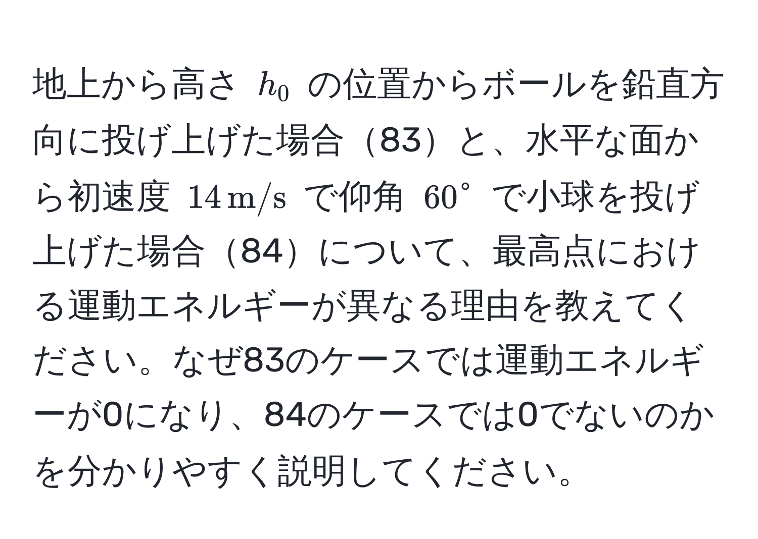 地上から高さ ( h_0 ) の位置からボールを鉛直方向に投げ上げた場合83と、水平な面から初速度 ( 14 , m/s ) で仰角 ( 60° ) で小球を投げ上げた場合84について、最高点における運動エネルギーが異なる理由を教えてください。なぜ83のケースでは運動エネルギーが0になり、84のケースでは0でないのかを分かりやすく説明してください。