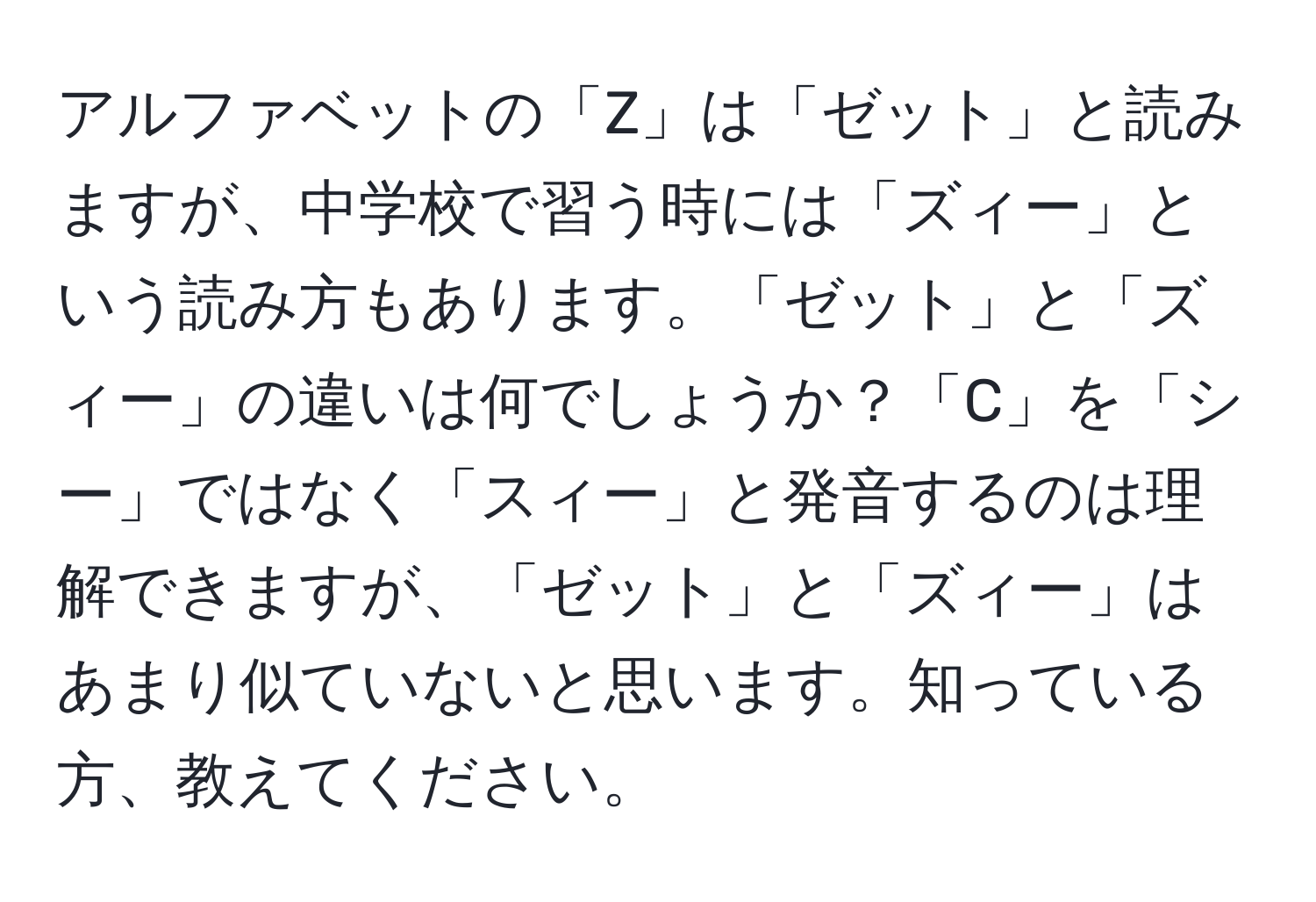 アルファベットの「Z」は「ゼット」と読みますが、中学校で習う時には「ズィー」という読み方もあります。「ゼット」と「ズィー」の違いは何でしょうか？「C」を「シー」ではなく「スィー」と発音するのは理解できますが、「ゼット」と「ズィー」はあまり似ていないと思います。知っている方、教えてください。