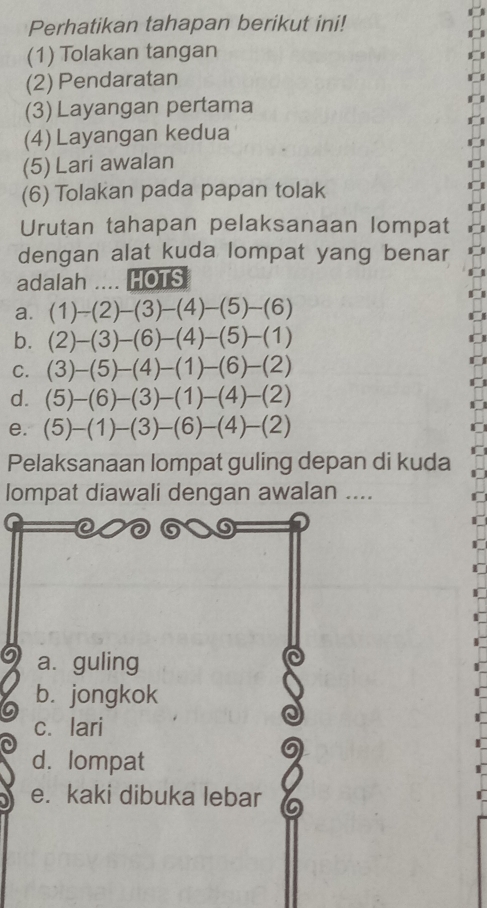 Perhatikan tahapan berikut ini!
(1) Tolakan tangan
(2) Pendaratan
(3) Layangan pertama
(4) Layangan kedua
(5) Lari awalan
(6) Tolakan pada papan tolak
Urutan tahapan pelaksanaan lompat
dengan alat kuda lompat yang benar
adalah .... HOTS
a
b
C
d
e
Pelaksanaan lompat guling depan di kuda
lompat diawali dengan awalan ....
a. guling
b. jongkok
c. lari
d. lompat
e. kaki dibuka lebar