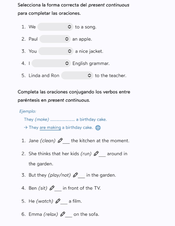 Selecciona la forma correcta del present continuous 
para completar las oraciones. 
1. We to a song. 
2. Paul an apple. 
3. You a nice jacket. 
4. 1 English grammar. 
5. Linda and Ron to the teacher. 
Completa las oraciones conjugando los verbos entre 
paréntesis en present continuous. 
Ejemplo: 
They (make) _a birthday cake. 
They are making a birthday cake. 
_ 
1. Jane (clean) the kitchen at the moment. 
_ 
2. She thinks that her kids (run) 6 around in 
the garden. 
3. But they (play/not) _in the garden. 
4. Ben (sit) §_ in front of the TV. 
_ 
5. He (watch) a film. 
6. Emma (relax) §_ on the sofa.