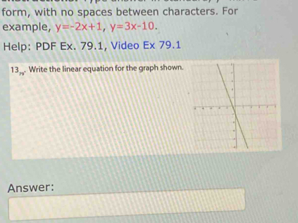 form, with no spaces between characters. For 
example, y=-2x+1, y=3x-10. 
Help: PDF Ex. 79.1, Video Ex 79.1 
13_79 . Write the linear equation for the graph shown. 
Answer: