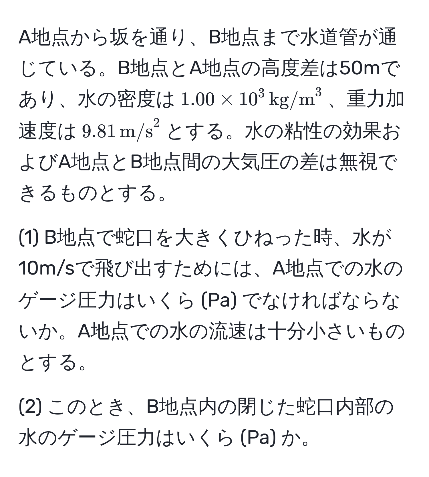 A地点から坂を通り、B地点まで水道管が通じている。B地点とA地点の高度差は50mであり、水の密度は$1.00 * 10^3 , (kg/m)^(3$、重力加速度は$9.81 , m/s)^2$とする。水の粘性の効果およびA地点とB地点間の大気圧の差は無視できるものとする。

(1) B地点で蛇口を大きくひねった時、水が10m/sで飛び出すためには、A地点での水のゲージ圧力はいくら (Pa) でなければならないか。A地点での水の流速は十分小さいものとする。

(2) このとき、B地点内の閉じた蛇口内部の水のゲージ圧力はいくら (Pa) か。