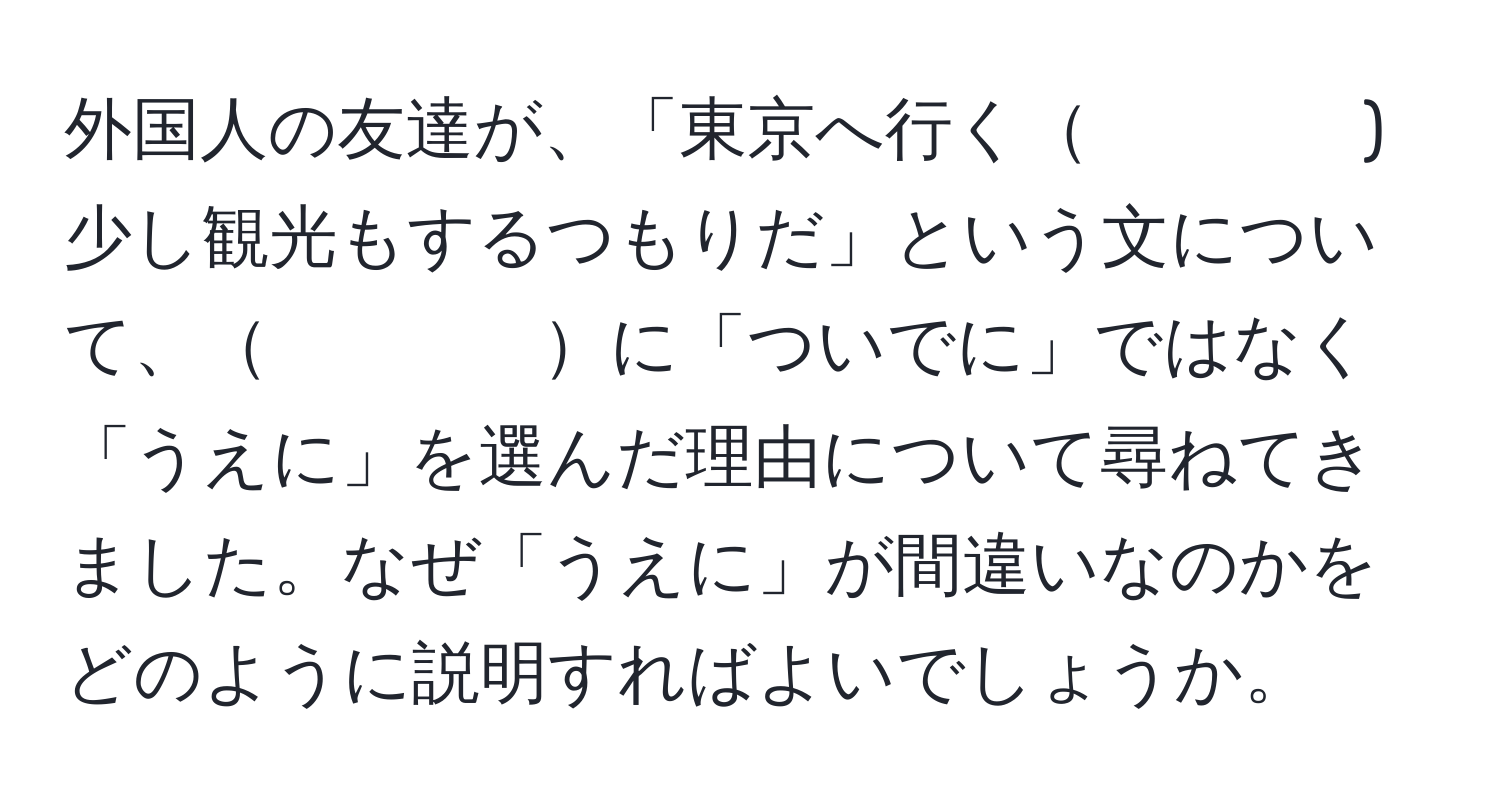 外国人の友達が、「東京へ行く　　　　)少し観光もするつもりだ」という文について、　　　　に「ついでに」ではなく「うえに」を選んだ理由について尋ねてきました。なぜ「うえに」が間違いなのかをどのように説明すればよいでしょうか。