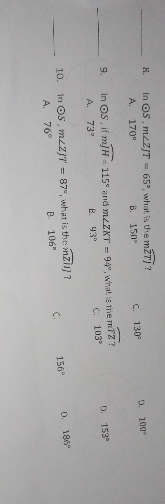 In odot S, m∠ ZJT=65° , what is the mwidehat ZTJ ?
A. 170° B. 150°
C. 130° D. 100°
_9. In odot S , if mwidehat JH=115° and m∠ ZKT=94° , what is the moverline TZ
D. 153°
A. 73° B. 93°
C. 103°
10. In odot S, m∠ ZJT=87° , what is the widehat mZHJ ?
156°
_A. 76° D. 186°
B. 106° C.