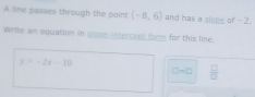 A line passes through the point (-8,6) and has a sloee of -2. 
Write an equation in slope-intercent form for this line.
y=-2x-10
□ =□  □ /□  