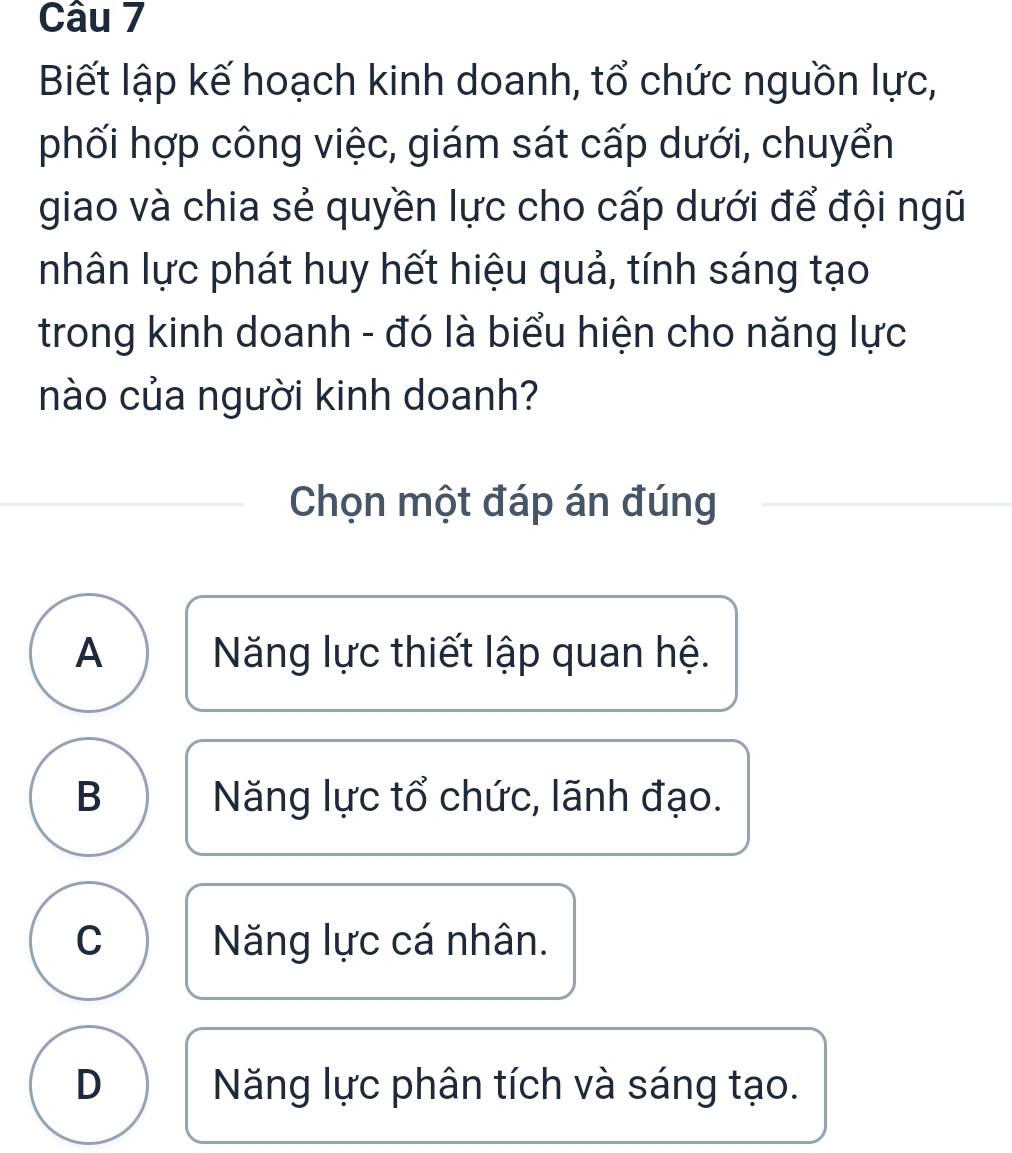 Biết lập kế hoạch kinh doanh, tổ chức nguồn lực,
phối hợp công việc, giám sát cấp dưới, chuyển
giao và chia sẻ quyền lực cho cấp dưới để đội ngũ
nhân lực phát huy hết hiệu quả, tính sáng tạo
trong kinh doanh - đó là biểu hiện cho năng lực
nào của người kinh doanh?
Chọn một đáp án đúng
A ăng lực thiết lập quan hệ.
B Năng lực tổ chức, lãnh đạo.
C Năng lực cá nhân.
D Năng lực phân tích và sáng tạo.