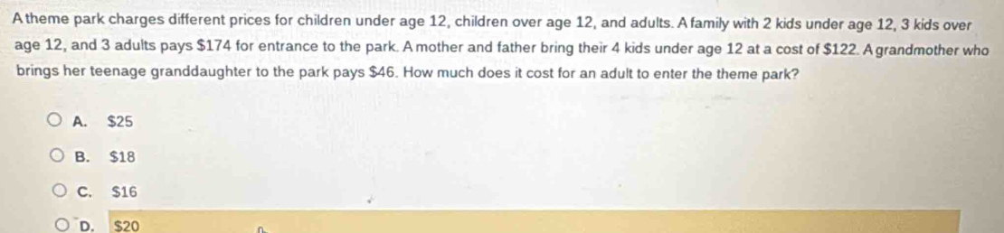 A theme park charges different prices for children under age 12, children over age 12, and adults. A family with 2 kids under age 12, 3 kids over
age 12, and 3 adults pays $174 for entrance to the park. A mother and father bring their 4 kids under age 12 at a cost of $122. A grandmother who
brings her teenage granddaughter to the park pays $46. How much does it cost for an adult to enter the theme park?
A. $25
B. $18
C. $16
D. $20