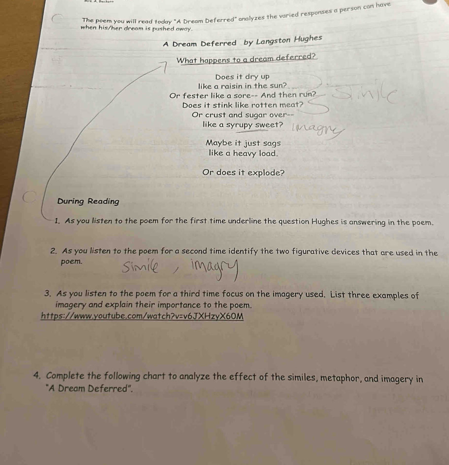 The poem you will read today "A Dream Deferred" analyzes the varied responses a person can have 
when his/her dream is pushed away 
A Dream Deferred by Langston Hughes 
What happens to a dream deferred? 
Does it dry up 
like a raisin in the sun? 
Or fester like a sore-- And then run? 
Does it stink like rotten meat? 
Or crust and sugar over 
like a syrupy sweet? 
Maybe it just sags 
like a heavy load. 
Or does it explode? 
During Reading 
1. As you listen to the poem for the first time underline the question Hughes is answering in the poem. 
2. As you listen to the poem for a second time identify the two figurative devices that are used in the 
poem. 
3. As you listen to the poem for a third time focus on the imagery used. List three examples of 
imagery and explain their importance to the poem. 
https://www.youtube.com/watch?v=v6JXHzyX60M 
4. Complete the following chart to analyze the effect of the similes, metaphor, and imagery in 
"A Dream Deferred".