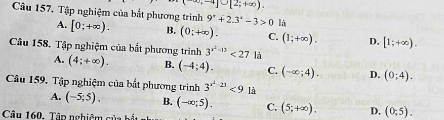 ,-4]∪ [2;+∈fty ). 
Câu 157. Tập nghiệm của bất phương trình 9^x+2.3^x-3>0 là
A. [0;+∈fty ).
B. (0;+∈fty ). C. (1;+∈fty ). D. [1;+∈fty ). 
Câu 158. Tập nghiệm của bất phương trình 3^(x^2)-13<27</tex> là
B.
A. (4;+∈fty ). (-4;4). C. (-∈fty ;4). D. (0;4). 
Câu 159. Tập nghiệm của bất phương trình 3^(x^2)-23<9la</tex>
A. (-5;5). B. (-∈fty ;5). C. (5;+∈fty ). D. (0;5). 
Câu 160. Tâp nghiêm của