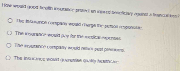 How would good health insurance protect an injured beneficiary against a financial loss?
The insurance company would charge the person responsible.
The insurance would pay for the medical expenses.
The insurance company would return past premiums.
The insurance would guarantee quality healthcare.