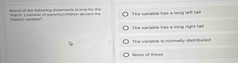 Which of the following statements is true for the
'Parch' ( number of parents/children aboard the
Titanic) variable? The variable has a long left tail
The variable has a long right tail
The variable is normally distributed
None of these