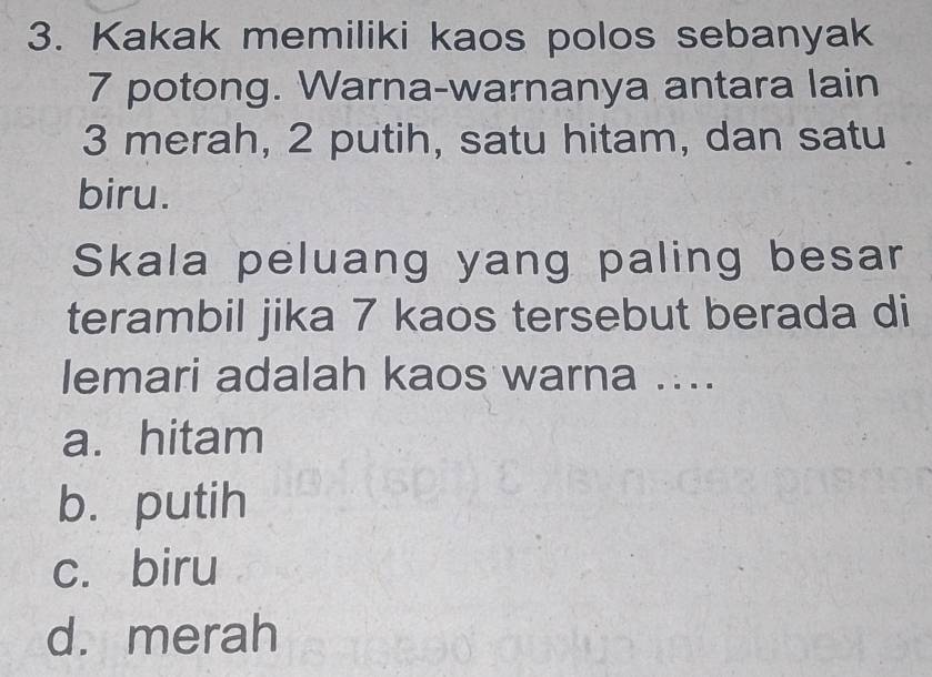 Kakak memiliki kaos polos sebanyak
7 potong. Warna-warnanya antara lain
3 merah, 2 putih, satu hitam, dan satu
biru.
Skala peluang yang paling besar
terambil jika 7 kaos tersebut berada di
lemari adalah kaos warna ....
a. hitam
b. putih
c. biru
d. merah