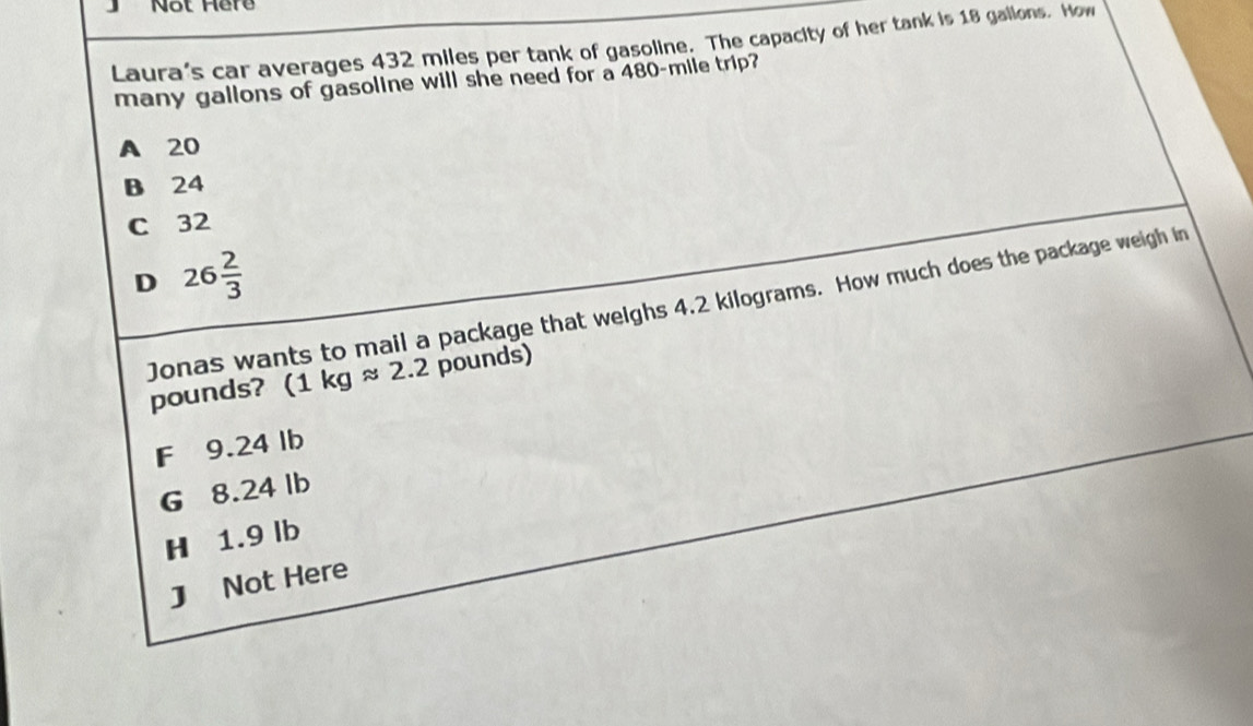 Not Here
Laura's car averages 432 miles per tank of gasoline. The capacity of her tank is 18 gallons. How
many gallons of gasoline will she need for a 480-mile trip?
A 20
B 24
C 32
D 26 2/3 
Jonas wants to mail a package that weighs 4.2 kilograms. How much does the package weigh in
pounds? (1kgapprox 2.2 pounds)
F 9.24 lb
G 8.24 lb
H 1.9 lb
J Not Here