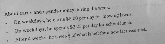 On weekdays, he earns $8.00 per day for mowing lawns. 
On weekdays, he spends $2.25 per day for school lunch. 
After 4 weeks, he saves  1/3  of what is left for a new lacrosse stick.