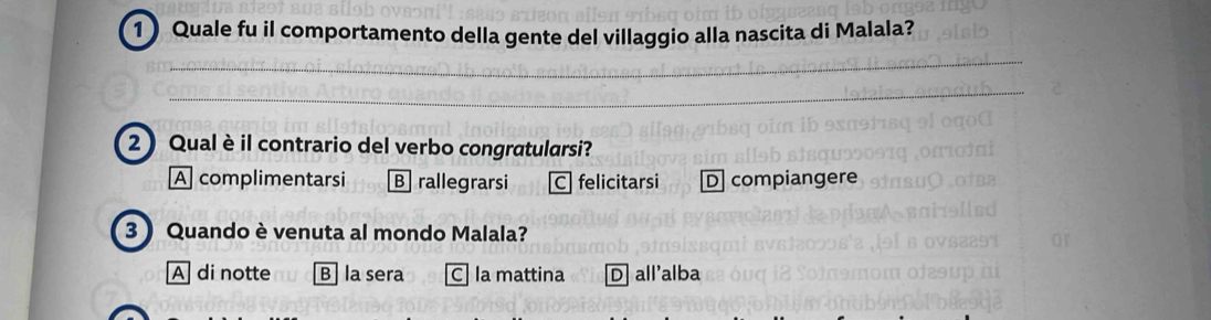 Quale fu il comportamento della gente del villaggio alla nascita di Malala?
2) Qual è il contrario del verbo congratularsi?
A complimentarsi B rallegrarsi C felicitarsi D compiangere
3  Quando è venuta al mondo Malala?
A di notte B la sera C la mattina D all'alba