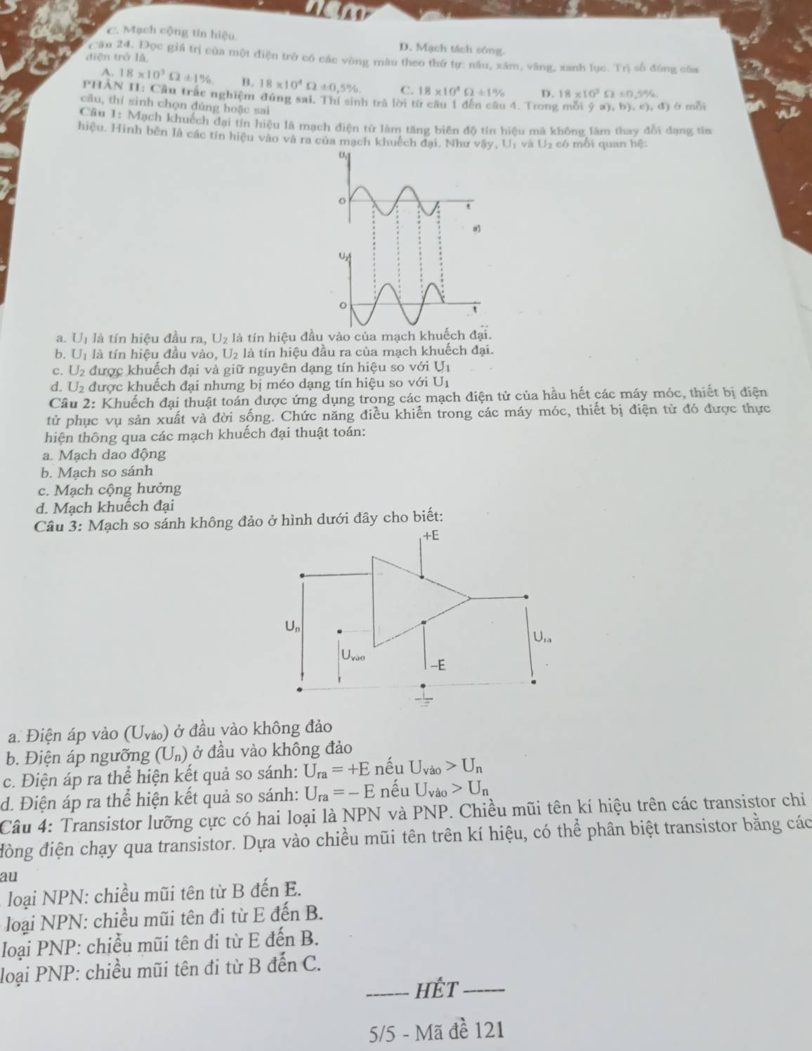 C. Mạch cộng tín hiệu D. Mạch tách sóng.
diện trở lǎ,
Câu 24, Đọc giả trị của một điện trở có các vòng màu theo thứ tự: nâu, xâm, văng, xanh lục. Trị số đúng của
A. 18* 10^3Omega ± 1% B. 18* 10^4Omega != 0,5% C. 18* 10^4Omega ± 1% D. 18* 10^3Omega / 0.5%
PHAN II: Cầu trấc nghiệm đứng sai. Thí sinh trả lời từ câu 1 đến câu 4. Trong mỗi (ga),b),c),d) ở mỗi
câu, thí sinh chọn đúng hoặc sai
Cầu 1: Mạch khuếch đại tín hiệu là mạch điện từ làm tăng biên độ tín hiệu mà không lâm thay đổi dạng tín
hiệu. Hình bên là các tín hiệu vào và ra của mạch khuếch đai. Như v Ay,U, và U_2 có mỗi quan hệ:
a. Un là tín hiệu đầu ra, U_2 là tín hiệu đầu vào của mạch khuếch dai.
b. U_1 là tín hiệu đầu vào, U₂ là tín hiệu đầu ra của mạch khuếch đại.
c. U2 được khuếch đại và giữ nguyên dạng tín hiệu so với I J_1
d. U₂ được khuếch đại nhưng bị méo dạng tín hiệu so vGiU_1
Câu 2: Khuếch đại thuật toán được ứng dụng trong các mạch điện tử của hầu hết các máy móc, thiết bị điện
tử phục vụ sản xuất và đời sống. Chức năng điều khiển trong các máy móc, thiết bị điện tử đó được thực
hiện thông qua các mạch khuếch đại thuật toán:
a. Mạch dao động
b. Mach so sánh
c. Mạch cộng hưởng
d. Mạch khuếch đại
Câu 3: Mạch so sánh không đảo ở hình dưới đây cho biết:
+E
U_n
U_ra
U_vao
-E
a. Điện áp vào (U_V_0) ở đầu vào không đảo
b. Điện áp ngưỡng (U_n) ở đầu vào không đảo
c. Điện áp ra thể hiện kết quả so sánh: U_ra=+E nếu U_Va_0>U_n
d. Điện áp ra thể hiện kết quả so sánh: U_ra=-E nếu U_vao>U_n
Câu 4: Transistor lưỡng cực có hai loại là NPN và PNP. Chiều mũi tên kí hiệu trên các transistor chi
đòng điện chạy qua transistor. Dựa vào chiều mũi tên trên kí hiệu, có thể phân biệt transistor bằng các
au
loại NPN: chiều mũi tên từ B đến E.
loại NPN: chiều mũi tên đi từ E đến B.
loại PNP: chiều mũi tên đi từ E đến B.
loại PNP: chiều mũi tên đi từ B đến C.
_Hết_
5/5 - Mã đề 121