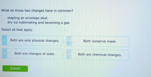 What do these two changes have in common?
stapling an envelope shut
dry ice sublimating and becoming a gas
Select all that apply.
Both are only physical changes. Both conserve mass.
Both are changes of state. Both are chemical changes.
Submit