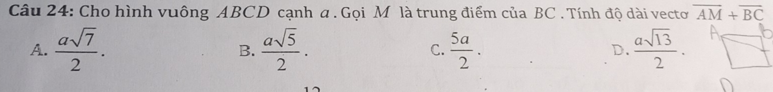 Cho hình vuông ABCD cạnh a. Gọi M là trung điểm của BC. Tính độ dài vecto overline AM+overline BC
A.  asqrt(7)/2 .  asqrt(5)/2 . C.  5a/2 . D.  asqrt(13)/2 . 
B.